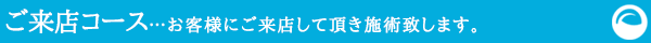 ご来店コース…お客様にご来店して頂き施術致します。